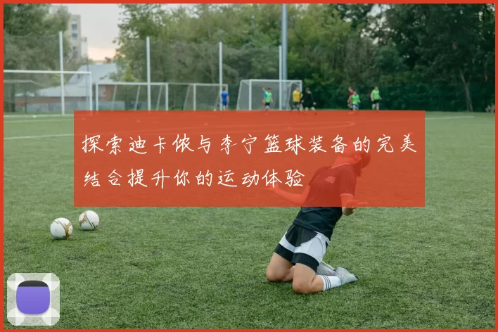 探索迪卡侬与李宁篮球装备的完美结合提升你的运动体验