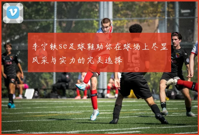 李宁铁se足球鞋助你在球场上尽显风采与实力的完美选择